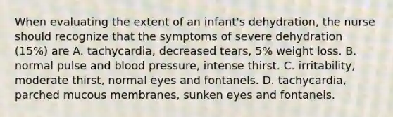 When evaluating the extent of an infant's dehydration, the nurse should recognize that the symptoms of severe dehydration (15%) are A. tachycardia, decreased tears, 5% weight loss. B. normal pulse and blood pressure, intense thirst. C. irritability, moderate thirst, normal eyes and fontanels. D. tachycardia, parched mucous membranes, sunken eyes and fontanels.