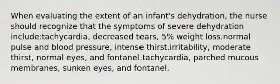 When evaluating the extent of an infant's dehydration, the nurse should recognize that the symptoms of severe dehydration include:tachycardia, decreased tears, 5% weight loss.normal pulse and blood pressure, intense thirst.irritability, moderate thirst, normal eyes, and fontanel.tachycardia, parched mucous membranes, sunken eyes, and fontanel.