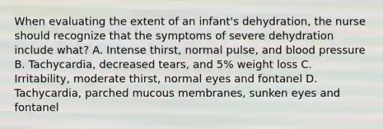 When evaluating the extent of an infant's dehydration, the nurse should recognize that the symptoms of severe dehydration include what? A. Intense thirst, normal pulse, and blood pressure B. Tachycardia, decreased tears, and 5% weight loss C. Irritability, moderate thirst, normal eyes and fontanel D. Tachycardia, parched mucous membranes, sunken eyes and fontanel