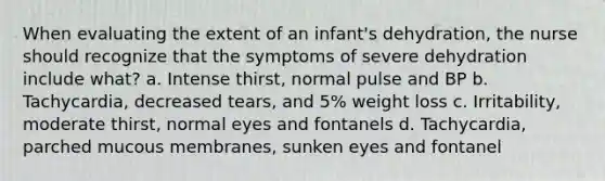 When evaluating the extent of an infant's dehydration, the nurse should recognize that the symptoms of severe dehydration include what? a. Intense thirst, normal pulse and BP b. Tachycardia, decreased tears, and 5% weight loss c. Irritability, moderate thirst, normal eyes and fontanels d. Tachycardia, parched mucous membranes, sunken eyes and fontanel