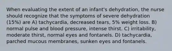 When evaluating the extent of an infant's dehydration, the nurse should recognize that the symptoms of severe dehydration (15%) are A) tachycardia, decreased tears, 5% weight loss. B) normal pulse and blood pressure, intense thirst. C) irritability, moderate thirst, normal eyes and fontanels. D) tachycardia, parched mucous membranes, sunken eyes and fontanels.