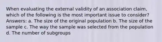 When evaluating the external validity of an association claim, which of the following is the most important issue to consider? Answers: a. The size of the original population b. The size of the sample c. The way the sample was selected from the population d. The number of subgroups