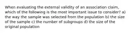 When evaluating the external validity of an association claim, which of the following is the most important issue to consider? a) the way the sample was selected from the population b) the size of the sample c) the number of subgroups d) the size of the original population