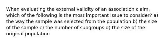 When evaluating the external validity of an association claim, which of the following is the most important issue to consider? a) the way the sample was selected from the population b) the size of the sample c) the number of subgroups d) the size of the original population