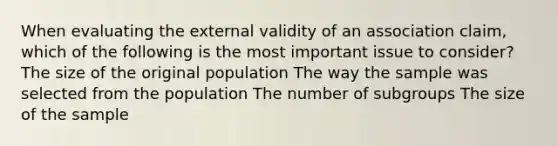 When evaluating the external validity of an association claim, which of the following is the most important issue to consider? The size of the original population The way the sample was selected from the population The number of subgroups The size of the sample