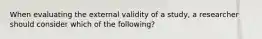 When evaluating the external validity of a study, a researcher should consider which of the following?