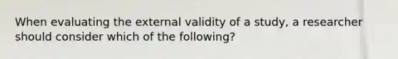 When evaluating the external validity of a study, a researcher should consider which of the following?