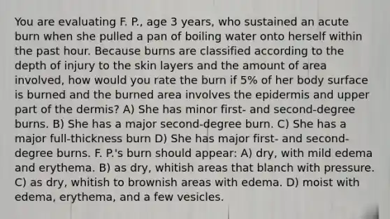 You are evaluating F. P., age 3 years, who sustained an acute burn when she pulled a pan of boiling water onto herself within the past hour. Because burns are classified according to the depth of injury to the skin layers and the amount of area involved, how would you rate the burn if 5% of her body surface is burned and the burned area involves the epidermis and upper part of the dermis? A) She has minor first- and second-degree burns. B) She has a major second-degree burn. C) She has a major full-thickness burn D) She has major first- and second-degree burns. F. P.'s burn should appear: A) dry, with mild edema and erythema. B) as dry, whitish areas that blanch with pressure. C) as dry, whitish to brownish areas with edema. D) moist with edema, erythema, and a few vesicles.