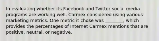 In evaluating whether its Facebook and Twitter social media programs are working well, Carmex considered using various marketing metrics. One metric it chose was ________, which provides the percentages of Internet Carmex mentions that are positive, neutral, or negative.