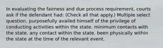 In evaluating the fairness and due process requirement, courts ask if the defendant had: (Check all that apply.) Multiple select question. purposefully availed himself of the privilege of conducting activities within the state. minimum contacts with the state. any contact within the state. been physically within the state at the time of the relevant event.