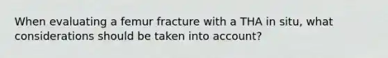 When evaluating a femur fracture with a THA in situ, what considerations should be taken into account?