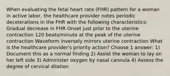 When evaluating the fetal heart rate (FHR) pattern for a woman in active labor, the healthcare provider notes periodic decelerations in the FHR with the following characteristics: Gradual decrease in FHR Onset just prior to the uterine contraction 120 beats/minute at the peak of the uterine contraction Waveform inversely mirrors uterine contraction What is the healthcare provider's priority action? Choose 1 answer: 1) Document this as a normal finding 2) Assist the woman to lay on her left side 3) Administer oxygen by nasal cannula 4) Assess the degree of cervical dilation