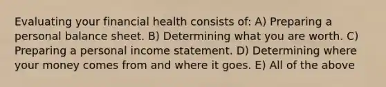 Evaluating your financial health consists of: A) Preparing a personal balance sheet. B) Determining what you are worth. C) Preparing a personal <a href='https://www.questionai.com/knowledge/kCPMsnOwdm-income-statement' class='anchor-knowledge'>income statement</a>. D) Determining where your money comes from and where it goes. E) All of the above