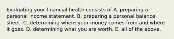 Evaluating your financial health consists of A. preparing a personal income statement. B. preparing a personal balance sheet. C. determining where your money comes from and where it goes. D. determining what you are worth. E. all of the above.