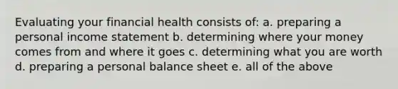 Evaluating your financial health consists of: a. preparing a personal income statement b. determining where your money comes from and where it goes c. determining what you are worth d. preparing a personal balance sheet e. all of the above