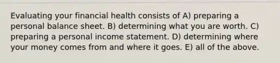 Evaluating your financial health consists of A) preparing a personal balance sheet. B) determining what you are worth. C) preparing a personal income statement. D) determining where your money comes from and where it goes. E) all of the above.