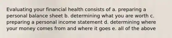 Evaluating your financial health consists of a. preparing a personal balance sheet b. determining what you are worth c. preparing a personal income statement d. determining where your money comes from and where it goes e. all of the above