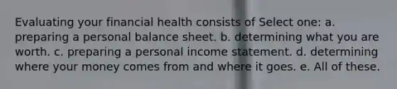 Evaluating your financial health consists of Select one: a. preparing a personal balance sheet. b. determining what you are worth. c. preparing a personal income statement. d. determining where your money comes from and where it goes. e. All of these.