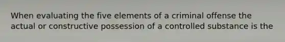 When evaluating the five elements of a criminal offense the actual or constructive possession of a controlled substance is the