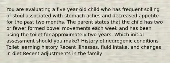 You are evaluating a five-year-old child who has frequent soiling of stool associated with stomach aches and decreased appetite for the past two months. The parent states that the child has two or fewer formed bowel movements each week and has been using the toilet for approximately two years. Which initial assessment should you make? History of neurogenic conditions Toilet learning history Recent illnesses, fluid intake, and changes in diet Recent adjustments in the family