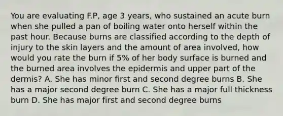 You are evaluating F.P, age 3 years, who sustained an acute burn when she pulled a pan of boiling water onto herself within the past hour. Because burns are classified according to the depth of injury to the skin layers and the amount of area involved, how would you rate the burn if 5% of her body surface is burned and the burned area involves the epidermis and upper part of the dermis? A. She has minor first and second degree burns B. She has a major second degree burn C. She has a major full thickness burn D. She has major first and second degree burns