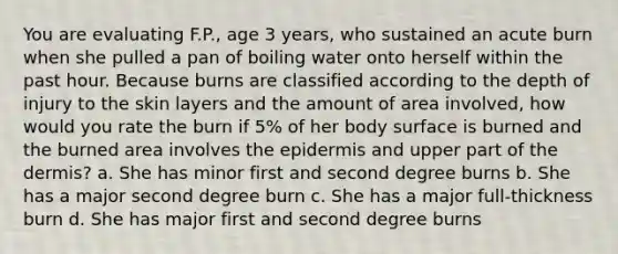 You are evaluating F.P., age 3 years, who sustained an acute burn when she pulled a pan of boiling water onto herself within the past hour. Because burns are classified according to the depth of injury to the skin layers and the amount of area involved, how would you rate the burn if 5% of her body surface is burned and the burned area involves the epidermis and upper part of the dermis? a. She has minor first and second degree burns b. She has a major second degree burn c. She has a major full-thickness burn d. She has major first and second degree burns