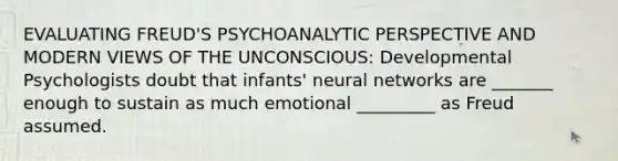 EVALUATING FREUD'S PSYCHOANALYTIC PERSPECTIVE AND MODERN VIEWS OF THE UNCONSCIOUS: Developmental Psychologists doubt that infants' neural networks are _______ enough to sustain as much emotional _________ as Freud assumed.