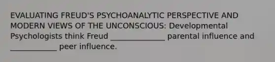 EVALUATING FREUD'S PSYCHOANALYTIC PERSPECTIVE AND MODERN VIEWS OF THE UNCONSCIOUS: Developmental Psychologists think Freud ______________ parental influence and ____________ peer influence.