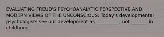 EVALUATING FREUD'S PSYCHOANALYTIC PERSPECTIVE AND MODERN VIEWS OF THE UNCONSCIOUS: Today's developmental psychologists see our development as __________, not _______ in childhood.