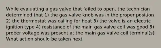 While evaluating a gas valve that failed to open, the technician determined that 1) the gas valve knob was in the proper position 2) the thermostat was calling for heat 3) the valve is an electric ignition type 4) resistance of the main gas valve coil was good 5) proper voltage was present at the main gas valve coil terminal(s) What action should be taken next