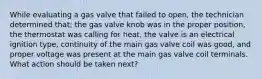 While evaluating a gas valve that failed to open, the technician determined that; the gas valve knob was in the proper position, the thermostat was calling for heat, the valve is an electrical ignition type, continuity of the main gas valve coil was good, and proper voltage was present at the main gas valve coil terminals. What action should be taken next?