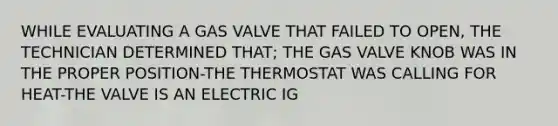 WHILE EVALUATING A GAS VALVE THAT FAILED TO OPEN, THE TECHNICIAN DETERMINED THAT; THE GAS VALVE KNOB WAS IN THE PROPER POSITION-THE THERMOSTAT WAS CALLING FOR HEAT-THE VALVE IS AN ELECTRIC IG