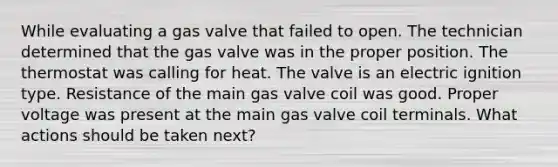 While evaluating a gas valve that failed to open. The technician determined that the gas valve was in the proper position. The thermostat was calling for heat. The valve is an electric ignition type. Resistance of the main gas valve coil was good. Proper voltage was present at the main gas valve coil terminals. What actions should be taken next?