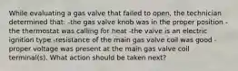 While evaluating a gas valve that failed to open, the technician determined that: -the gas valve knob was in the proper position -the thermostat was calling for heat -the valve is an electric ignition type -resistance of the main gas valve coil was good -proper voltage was present at the main gas valve coil terminal(s). What action should be taken next?