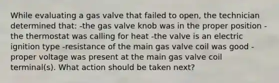 While evaluating a gas valve that failed to open, the technician determined that: -the gas valve knob was in the proper position -the thermostat was calling for heat -the valve is an electric ignition type -resistance of the main gas valve coil was good -proper voltage was present at the main gas valve coil terminal(s). What action should be taken next?