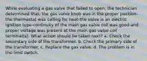 While evaluating a gas valve that failed to open, the technician determined that; the gas valve knob was in the proper position-the thermostat was calling for heat-the valve is an electric ignition type-continuity of the main gas valve coil was good-and proper voltage was present at the main gas valve coil terminal(s). What action should be taken next? a. Check the secondary side of the transformer. b. Check the primary side of the transformer. c. Replace the gas valve. d. The problem is in the limit switch.