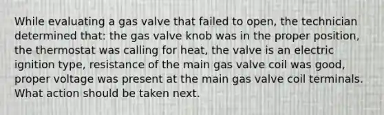 While evaluating a gas valve that failed to open, the technician determined that: the gas valve knob was in the proper position, the thermostat was calling for heat, the valve is an electric ignition type, resistance of the main gas valve coil was good, proper voltage was present at the main gas valve coil terminals. What action should be taken next.