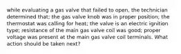 while evaluating a gas valve that failed to open, the technician determined that; the gas valve knob was in proper position; the thermostat was calling for heat; the valve is an electric ignition type; resistance of the main gas valve coil was good; proper voltage was present at the main gas valve coil terminals. What action should be taken next?