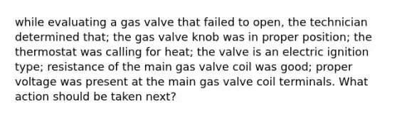 while evaluating a gas valve that failed to open, the technician determined that; the gas valve knob was in proper position; the thermostat was calling for heat; the valve is an electric ignition type; resistance of the main gas valve coil was good; proper voltage was present at the main gas valve coil terminals. What action should be taken next?