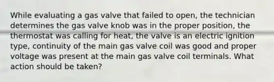 While evaluating a gas valve that failed to open, the technician determines the gas valve knob was in the proper position, the thermostat was calling for heat, the valve is an electric ignition type, continuity of the main gas valve coil was good and proper voltage was present at the main gas valve coil terminals. What action should be taken?