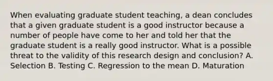 When evaluating graduate student teaching, a dean concludes that a given graduate student is a good instructor because a number of people have come to her and told her that the graduate student is a really good instructor. What is a possible threat to the validity of this research design and conclusion? A. Selection B. Testing C. Regression to the mean D. Maturation