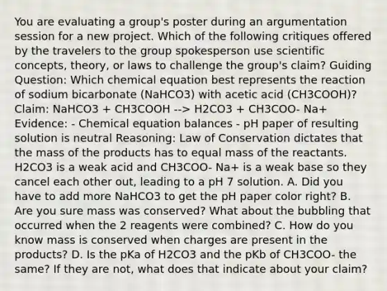 You are evaluating a group's poster during an argumentation session for a new project. Which of the following critiques offered by the travelers to the group spokesperson use scientific concepts, theory, or laws to challenge the group's claim? Guiding Question: Which chemical equation best represents the reaction of sodium bicarbonate (NaHCO3) with acetic acid (CH3COOH)? Claim: NaHCO3 + CH3COOH --> H2CO3 + CH3COO- Na+ Evidence: - Chemical equation balances - pH paper of resulting solution is neutral Reasoning: Law of Conservation dictates that the mass of the products has to equal mass of the reactants. H2CO3 is a weak acid and CH3COO- Na+ is a weak base so they cancel each other out, leading to a pH 7 solution. A. Did you have to add more NaHCO3 to get the pH paper color right? B. Are you sure mass was conserved? What about the bubbling that occurred when the 2 reagents were combined? C. How do you know mass is conserved when charges are present in the products? D. Is the pKa of H2CO3 and the pKb of CH3COO- the same? If they are not, what does that indicate about your claim?