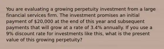 You are evaluating a growing perpetuity investment from a large financial services firm. The investment promises an initial payment of 20,000 at the end of this year and subsequent payments that will grow at a rate of 3.4% annually. If you use a 9% discount rate for investments like this, what is the present value of this growing perpetuity?