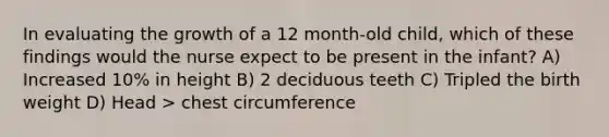 In evaluating the growth of a 12 month-old child, which of these findings would the nurse expect to be present in the infant? A) Increased 10% in height B) 2 deciduous teeth C) Tripled the birth weight D) Head > chest circumference