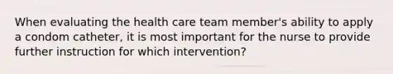 When evaluating the health care team member's ability to apply a condom catheter, it is most important for the nurse to provide further instruction for which intervention?