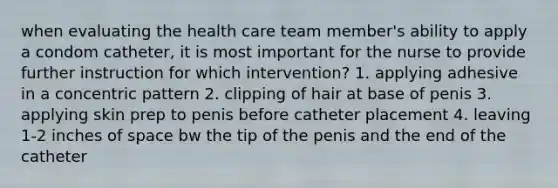 when evaluating the health care team member's ability to apply a condom catheter, it is most important for the nurse to provide further instruction for which intervention? 1. applying adhesive in a concentric pattern 2. clipping of hair at base of penis 3. applying skin prep to penis before catheter placement 4. leaving 1-2 inches of space bw the tip of the penis and the end of the catheter