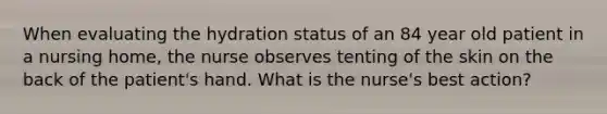 When evaluating the hydration status of an 84 year old patient in a nursing home, the nurse observes tenting of the skin on the back of the patient's hand. What is the nurse's best action?