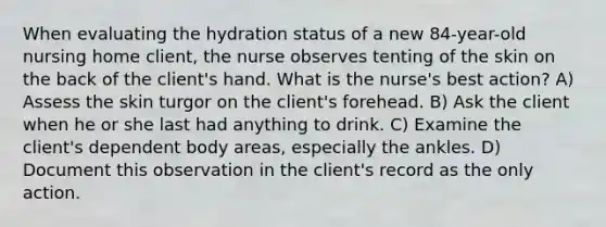 When evaluating the hydration status of a new 84-year-old nursing home client, the nurse observes tenting of the skin on the back of the client's hand. What is the nurse's best action? A) Assess the skin turgor on the client's forehead. B) Ask the client when he or she last had anything to drink. C) Examine the client's dependent body areas, especially the ankles. D) Document this observation in the client's record as the only action.