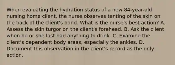 When evaluating the hydration status of a new 84-year-old nursing home client, the nurse observes tenting of the skin on the back of the client's hand. What is the nurse's best action? A. Assess the skin turgor on the client's forehead. B. Ask the client when he or she last had anything to drink. C. Examine the client's dependent body areas, especially the ankles. D. Document this observation in the client's record as the only action.