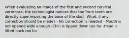 When evaluating an image of the first and second cervical vertebrae, the technologist notices that the front teeth are directly superimposing the base of the skull. What, if any, correction should be made? - No correction is needed - Mouth is not opened wide enough -Chin is tipped down too far -Head is tilted back too far